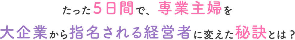 たった５日間で、専業主婦を大企業から指名される経営者に変えた秘訣とは?