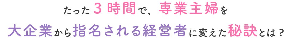 たった3時間で、専業主婦を大企業から指名される経営者に変えた秘訣とは?