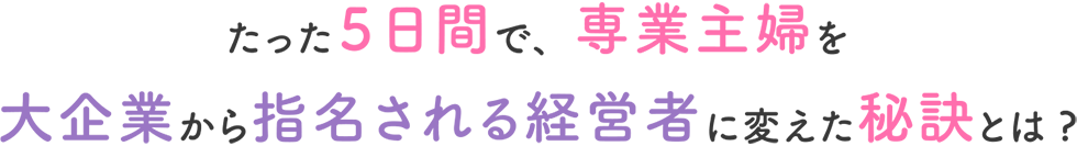 たった５日間で、専業主婦を大企業から指名される経営者に変えた秘訣とは?