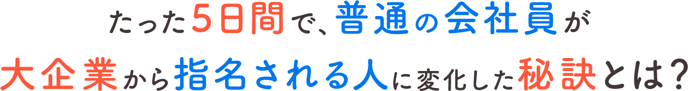 たった５日間で、普通の会社員が大企業から指名される人に変化した秘訣とは?